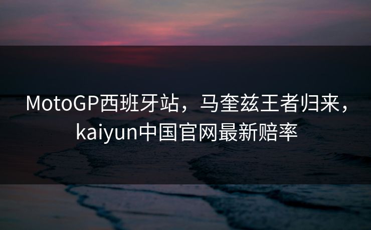 MotoGP西班牙站，马奎兹王者归来，kaiyun中国官网最新赔率