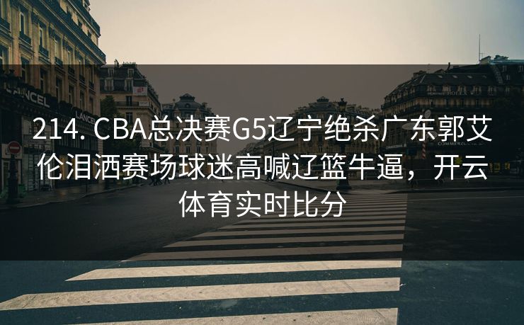 214. CBA总决赛G5辽宁绝杀广东郭艾伦泪洒赛场球迷高喊辽篮牛逼，开云体育实时比分
