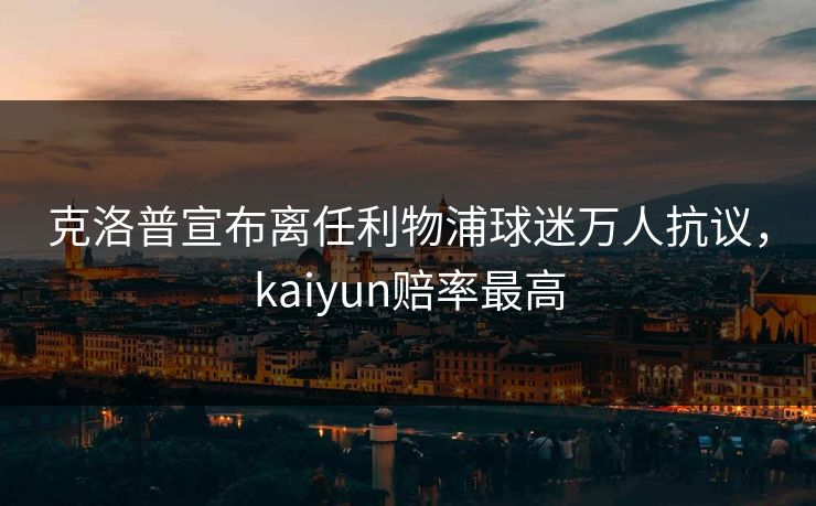 克洛普宣布离任利物浦球迷万人抗议，kaiyun赔率最高