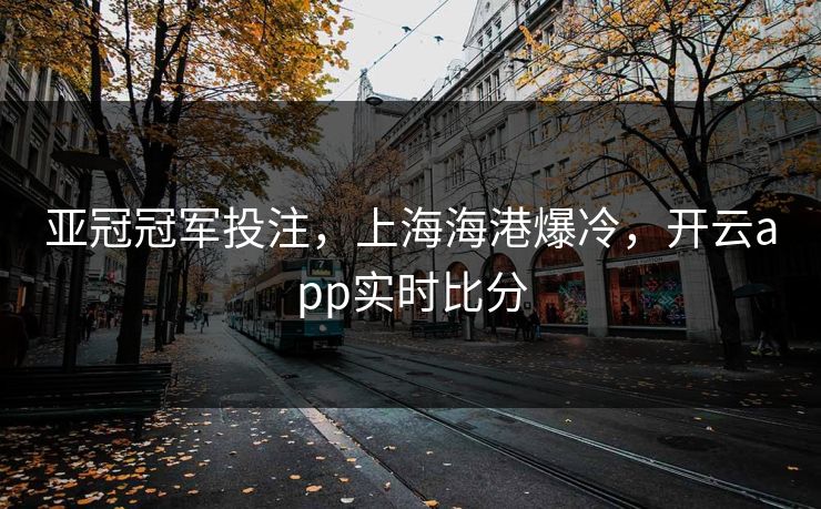 亚冠冠军投注，上海海港爆冷，开云app实时比分