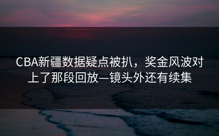 CBA新疆数据疑点被扒，奖金风波对上了那段回放—镜头外还有续集