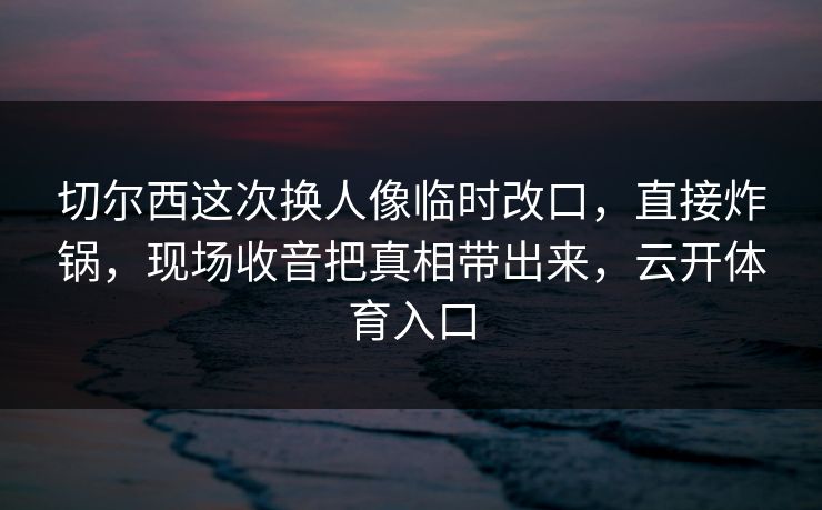 切尔西这次换人像临时改口，直接炸锅，现场收音把真相带出来，云开体育入口