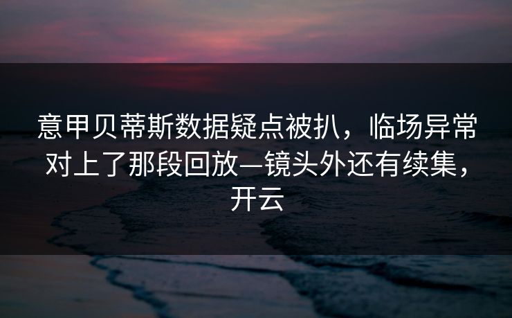 意甲贝蒂斯数据疑点被扒，临场异常对上了那段回放—镜头外还有续集，开云