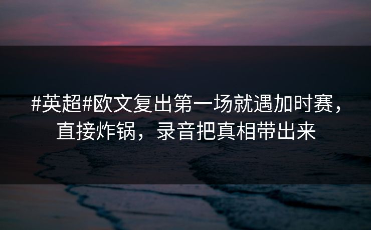 #英超#欧文复出第一场就遇加时赛，直接炸锅，录音把真相带出来