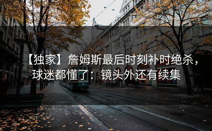 【独家】詹姆斯最后时刻补时绝杀，球迷都懂了：镜头外还有续集